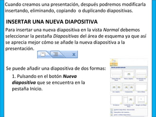 Cuando creamos una presentación, después podremos modificarla
insertando, eliminando, copiando o duplicando diapositivas.

INSERTAR UNA NUEVA DIAPOSITIVA
Para insertar una nueva diapositiva en la vista Normal debemos
seleccionar la pestaña Diapositivas del área de esquema ya que así
se aprecia mejor cómo se añade la nueva diapositiva a la
presentación.


Se puede añadir una diapositiva de dos formas:
   1. Pulsando en el botón Nueva
   diapositiva que se encuentra en la
   pestaña Inicio.
 