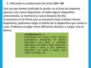 2. Utilizando la combinación de teclas Ctrl + M.
Una vez que hemos realizado la acción, en el área de esquema
aparece una nueva diapositiva. Si había alguna diapositiva
seleccionada, se insertará la nueva después de ella.
Si pulsamos en la flecha que se encuentra bajo el botón Nueva 
diapositiva, podremos elegir el diseño de la diapositiva que vamos a
crear. Podemos escoger entre diferentes diseños, o cargar una en
blanco.
                 ¿SABÍAS QUE…? 
                 PowerPoint  nos  ofrece  varios  diseños 
                 automáticos:  diapositiva  en  blanco, 
                 diapositiva  con  título  y  subtítulo, 
                 diapositiva con título y texto, diapositiva 
                 con  título  y  texto  a  dos  columnas, 
                 diapositiva  con  título  y  cuadro  para 
                 añadir un objeto, etc.
 