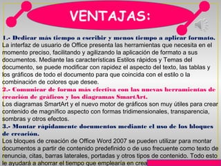 VENTAJAS:
1.- Dedicar más tiempo a escribir y menos tiempo a aplicar formato.
La interfaz de usuario de Office presenta las herramientas que necesita en el
momento preciso, facilitando y agilizando la aplicación de formato a sus
documentos. Mediante las características Estilos rápidos y Temas del
documento, se puede modificar con rapidez el aspecto del texto, las tablas y
los gráficos de todo el documento para que coincida con el estilo o la
combinación de colores que desee.
2.- Comunicar de forma más efectiva con las nuevas herramientas de
creación de gráficos y los diagramas SmartArt.
Los diagramas SmartArt y el nuevo motor de gráficos son muy útiles para crear
contenido de magnífico aspecto con formas tridimensionales, transparencia,
sombras y otros efectos.
3.- Montar rápidamente documentos mediante el uso de los bloques
de creación.
Los bloques de creación de Office Word 2007 se pueden utilizar para montar
documentos a partir de contenido predefinido o de uso frecuente como texto de
renuncia, citas, barras laterales, portadas y otros tipos de contenido. Todo esto
le ayudará a ahorrar el tiempo que emplearía en crear nuevo contenido o
 