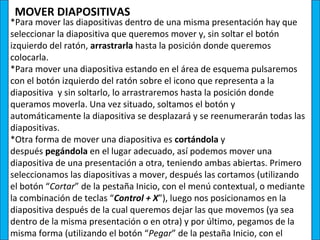 MOVER DIAPOSITIVAS
*Para mover las diapositivas dentro de una misma presentación hay que
seleccionar la diapositiva que queremos mover y, sin soltar el botón
izquierdo del ratón, arrastrarla hasta la posición donde queremos
colocarla.
*Para mover una diapositiva estando en el área de esquema pulsaremos
con el botón izquierdo del ratón sobre el icono que representa a la
diapositiva y sin soltarlo, lo arrastraremos hasta la posición donde
queramos moverla. Una vez situado, soltamos el botón y
automáticamente la diapositiva se desplazará y se reenumerarán todas las
diapositivas.
*Otra forma de mover una diapositiva es cortándola y
después pegándola en el lugar adecuado, así podemos mover una
diapositiva de una presentación a otra, teniendo ambas abiertas. Primero
seleccionamos las diapositivas a mover, después las cortamos (utilizando
el botón “Cortar” de la pestaña Inicio, con el menú contextual, o mediante
la combinación de teclas “Control + X”), luego nos posicionamos en la
diapositiva después de la cual queremos dejar las que movemos (ya sea
dentro de la misma presentación o en otra) y por último, pegamos de la
misma forma (utilizando el botón “Pegar” de la pestaña Inicio, con el
 