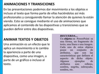 ANIMACIONES Y TRANSICIONES
En las presentaciones podemos dar movimiento a los objetos e
incluso al texto que forma parte de ellas haciéndolas así más
profesionales y consiguiendo llamar la atención de quienes la están
viendo. Esto se consigue mediante el uso de animaciones que
aplicamos al contenido de las diapositivas y transiciones que se
pueden definir entre dos diapositivas.

                                          RECUERDA… 
ANIMAR TEXTOS Y OBJETOS                   Un objeto en  PowerPoint  es 
                                          una  forma,  un  fragmento  de 
Una animación es un efecto que le         texto, una línea o una imagen. 
                                          Cada  uno  de  estos  objetos 
aplica un movimiento o le cambia          posee  un  conjunto  de 
la apariencia a parte de una              atributos,  que  son  las 
diapositiva, como una imagen, a           características  que  definen  el 
                                          aspecto  de  dicho  objeto. 
parte de un gráfico o incluso al          Algunos       ejemplos        de 
texto.                                    atributos     son:      relleno, 
                                          sombra,  negrita,  subrayado, 
                                          sombra, etc.
 