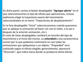 En dicho panel, vemos el botón desplegable “Agregar efecto” en el
que seleccionaremos el tipo de efecto que aplicaremos, incluso
podremos elegir la trayectoria exacta del movimiento
seleccionándola en el menú “Trayectorias de desplazamiento”:
En la lista desplegable “Inicio” seleccionaremos cuándo queremos
que se aplique la animación (al hacer clic con el ratón, a la vez o
después de la anterior animación, etc.).
El resto de listas desplegables cambiará en función del tipo de
movimiento y el inicio del mismo. La velocidades una característica
común por lo que podemos controlarla en casi todas las
animaciones que apliquemos a un objeto. “Propiedad” será
sustituido según el efecto elegido: generalmente, aparecerá
“Dirección”, que indica hacia donde se producirá dicho efecto.
 