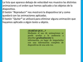 La lista que aparece debajo de velocidad nos muestra las distintas
animaciones y el orden que hemos aplicado a los objetos de la
diapositiva.
El botón “Reproducir” nos mostrará la diapositiva tal y como
quedará con las animaciones aplicadas.
El botón “Quitar” se utilizará para eliminar alguna animación que
hayamos aplicado a algún texto u objeto.


                      ¿SABÍAS QUE…? 
                      Mediante  el  uso  de  animaciones  se 
                      puede  ayudar  a  la  audiencia  a 
                      absorber gradualmente la 
                      información,  en  lugar  de  impactarlos 
                      con  una  información  completa  de 
                      diapositivas de una sola vez.
 