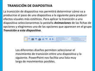 TRANSICIÓN DE DIAPOSITIVA
La transición de diapositiva nos permitirá determinar cómo va a
producirse el paso de una diapositiva a la siguiente para producir
efectos visuales más estéticos. Para aplicar la transición a una
diapositiva seleccionaremos la pestaña Animaciones de las fichas de
opciones y elegiremos una de las opciones que aparecen en el grupo
Transición a esta diapositiva.




         Los diferentes diseños permiten seleccionar el
         movimiento de transición entre una diapositiva y la
         siguiente. PowerPoint nos facilita una lista muy
         larga de movimientos posibles.
 
