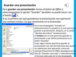 Guardar una presentación
Para guardar una presentación iremos al botón de Office y
seleccionaremos la opción “Guardar” (también se puede hacer con
el botón       ).
Si es la primera vez que guardamos la presentación nos aparecerá
una ventana similar a la que mostramos en la ilustración.
                             De la lista desplegable “Guardar en”
                             seleccionaremos la carpeta en la cual queremos
                             guardar la presentación. Después, en la casilla
                             “Nombre de archivo” introduciremos
                             el nombre con el cual queremos guardar la
                             presentación y por último pulsaremos en el
                             botón “Guardar”.
                             Si por algún motivo queremos guardar la
                             presentación con otro formato para que pueda
                             ser abierta por otra aplicación, como por
                             ejemplo PowerPoint 97-2003, desplegaremos la
                             lista de “Guardar como tipo” y seleccionaremos
                             el formato adecuado de la lista desplegable.
 