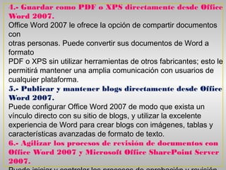 4.- Guardar como PDF o XPS directamente desde Office
Word 2007.
Office Word 2007 le ofrece la opción de compartir documentos
con
otras personas. Puede convertir sus documentos de Word a
formato
PDF o XPS sin utilizar herramientas de otros fabricantes; esto le
permitirá mantener una amplia comunicación con usuarios de
cualquier plataforma.
5.- Publicar y mantener blogs directamente desde Office
Word 2007.
Puede configurar Office Word 2007 de modo que exista un
vínculo directo con su sitio de blogs, y utilizar la excelente
experiencia de Word para crear blogs con imágenes, tablas y
características avanzadas de formato de texto.
6.- Agilizar los procesos de revisión de documentos con
Office Word 2007 y Microsoft Office SharePoint Server
2007.
 