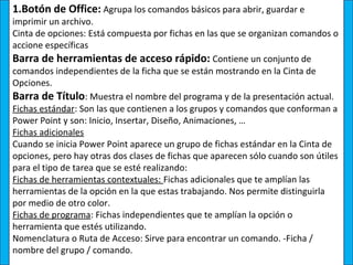 1.Botón de Office: Agrupa los comandos básicos para abrir, guardar e
imprimir un archivo.
Cinta de opciones: Está compuesta por fichas en las que se organizan comandos o
accione específicas
Barra de herramientas de acceso rápido: Contiene un conjunto de
comandos independientes de la ficha que se están mostrando en la Cinta de
Opciones.
Barra de Título: Muestra el nombre del programa y de la presentación actual.
Fichas estándar: Son las que contienen a los grupos y comandos que conforman a
Power Point y son: Inicio, Insertar, Diseño, Animaciones, …
Fichas adicionales
Cuando se inicia Power Point aparece un grupo de fichas estándar en la Cinta de
opciones, pero hay otras dos clases de fichas que aparecen sólo cuando son útiles
para el tipo de tarea que se esté realizando:
Fichas de herramientas contextuales: Fichas adicionales que te amplían las
herramientas de la opción en la que estas trabajando. Nos permite distinguirla
por medio de otro color.
Fichas de programa: Fichas independientes que te amplían la opción o
herramienta que estés utilizando.
Nomenclatura o Ruta de Acceso: Sirve para encontrar un comando. -Ficha /
nombre del grupo / comando.
 