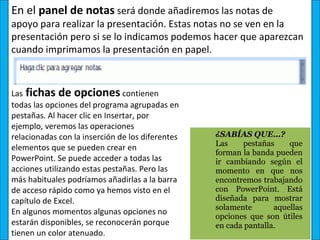 En el panel de notas será donde añadiremos las notas de
apoyo para realizar la presentación. Estas notas no se ven en la
presentación pero si se lo indicamos podemos hacer que aparezcan
cuando imprimamos la presentación en papel.



Las fichas de opciones contienen
todas las opciones del programa agrupadas en
pestañas. Al hacer clic en Insertar, por
ejemplo, veremos las operaciones
relacionadas con la inserción de los diferentes   ¿SABÍAS QUE…? 
                                                  Las     pestañas      que 
elementos que se pueden crear en
                                                  forman la banda pueden 
PowerPoint. Se puede acceder a todas las          ir  cambiando  según  el 
acciones utilizando estas pestañas. Pero las      momento  en  que  nos 
más habituales podríamos añadirlas a la barra     encontremos trabajando 
de acceso rápido como ya hemos visto en el        con  PowerPoint.  Está 
capítulo de Excel.                                diseñada  para  mostrar 
                                                  solamente        aquellas 
En algunos momentos algunas opciones no
                                                  opciones  que  son  útiles 
estarán disponibles, se reconocerán porque        en cada pantalla.
tienen un color atenuado.
 