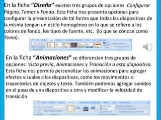 En la ficha “Diseño” existen tres grupos de opciones: Configurar
Página, Temas y Fondo. Esta ficha nos presenta opciones para
configurar la presentación de tal forma que todas las diapositivas de
la misma tengan un estilo homogéneo en lo que se refiere a los
colores de fondo, los tipos de fuente, etc. (lo que se conoce como
Tema).


En la ficha “Animaciones” se diferencian tres grupos de
opciones: Vista previa, Animaciones y Transición a esta diapositiva.
Esta ficha nos permite personalizar las animaciones para agregar
efectos visuales a las diapositivas, como los movimientos o
trayectorias de objetos y texto. También podemos agregar sonidos
en el paso de una diapositiva a otra y modificar la velocidad de
transición.
 
