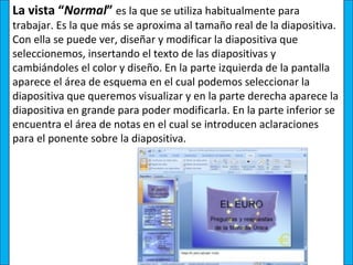 La vista “Normal” es la que se utiliza habitualmente para
trabajar. Es la que más se aproxima al tamaño real de la diapositiva.
Con ella se puede ver, diseñar y modificar la diapositiva que
seleccionemos, insertando el texto de las diapositivas y
cambiándoles el color y diseño. En la parte izquierda de la pantalla
aparece el área de esquema en el cual podemos seleccionar la
diapositiva que queremos visualizar y en la parte derecha aparece la
diapositiva en grande para poder modificarla. En la parte inferior se
encuentra el área de notas en el cual se introducen aclaraciones
para el ponente sobre la diapositiva.
 