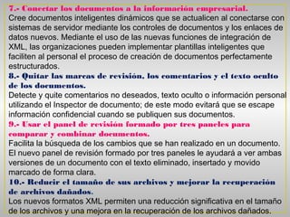 7.- Conectar los documentos a la información empresarial.
Cree documentos inteligentes dinámicos que se actualicen al conectarse con
sistemas de servidor mediante los controles de documentos y los enlaces de
datos nuevos. Mediante el uso de las nuevas funciones de integración de
XML, las organizaciones pueden implementar plantillas inteligentes que
faciliten al personal el proceso de creación de documentos perfectamente
estructurados.
8.- Quitar las marcas de revisión, los comentarios y el texto oculto
de los documentos.
Detecte y quite comentarios no deseados, texto oculto o información personal
utilizando el Inspector de documento; de este modo evitará que se escape
información confidencial cuando se publiquen sus documentos.
9.- Usar el panel de revisión formado por tres paneles para
comparar y combinar documentos.
Facilita la búsqueda de los cambios que se han realizado en un documento.
El nuevo panel de revisión formado por tres paneles le ayudará a ver ambas
versiones de un documento con el texto eliminado, insertado y movido
marcado de forma clara.
10.- Reducir el tamaño de sus archivos y mejorar la recuperación
de archivos dañados.
Los nuevos formatos XML permiten una reducción significativa en el tamaño
de los archivos y una mejora en la recuperación de los archivos dañados.
 