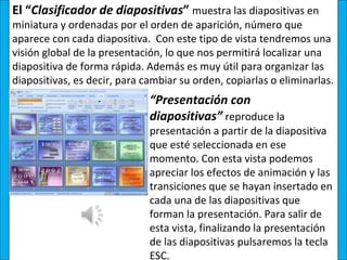 El “Clasificador de diapositivas” muestra las diapositivas en
miniatura y ordenadas por el orden de aparición, número que
aparece con cada diapositiva. Con este tipo de vista tendremos una
visión global de la presentación, lo que nos permitirá localizar una
diapositiva de forma rápida. Además es muy útil para organizar las
diapositivas, es decir, para cambiar su orden, copiarlas o eliminarlas.
                              “Presentación con
                              diapositivas” reproduce la
                              presentación a partir de la diapositiva
                              que esté seleccionada en ese
                              momento. Con esta vista podemos
                              apreciar los efectos de animación y las
                              transiciones que se hayan insertado en
                              cada una de las diapositivas que
                              forman la presentación. Para salir de
                              esta vista, finalizando la presentación
                              de las diapositivas pulsaremos la tecla
                              ESC.
 