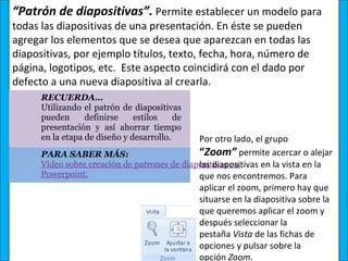 “Patrón de diapositivas”. Permite establecer un modelo para
todas las diapositivas de una presentación. En éste se pueden
agregar los elementos que se desea que aparezcan en todas las
diapositivas, por ejemplo títulos, texto, fecha, hora, número de
página, logotipos, etc. Este aspecto coincidirá con el dado por
defecto a una nueva diapositiva al crearla.
      RECUERDA… 
      Utilizando  el  patrón  de  diapositivas 
      pueden  definirse  estilos  de 
      presentación  y  así  ahorrar  tiempo 
      en la etapa de diseño y desarrollo.     Por otro lado, el grupo
      PARA SABER MÁS:                         “Zoom” permite acercar o alejar
                                              las diapositivas en la vista en la
      Vídeo sobre creación de patrones de diapositivas en 
      Powerpoint.                             que nos encontremos. Para
                                              aplicar el zoom, primero hay que
                                              situarse en la diapositiva sobre la
                                              que queremos aplicar el zoom y
                                              después seleccionar la
                                              pestaña Vista de las fichas de
                                              opciones y pulsar sobre la
                                              opción Zoom.
 