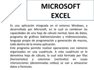 MICROSOFT
                        EXCEL
Es una aplicación integrada en el entorno Windows, y
desarrollada por Microsoft, en la cual se combinan las
capacidades de una hoja de cálculo normal, base de datos,
programa de gráficos bidimensionales y tridimensionales,
lenguaje propio de programación y generación de macros,
todo dentro de la misma aplicación.
Este programa permite realizar operaciones con números
organizados en una cuadrícula. A esta cuadrícula se le
denomina hoja de cálculo, la cual está formada por filas
(horizontales) y columnas (verticales) en cuyas
intersecciones (denominadas celdas) se van a almacenar
datos o formulas.
 