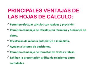 PRINCIPALES VENTAJAS DE
LAS HOJAS DE CÁLCULO:
 Permiten efectuar cálculos con rapidez y precisión.
 Permiten el manejo de cálculos con fórmulas y funciones de
  datos.
 Recalculan de manera automática e inmediata.
 Ayudan a la toma de decisiones.
 Permiten el manejo de formatos de textos y tablas.
 Exhiben la presentación gráfica de relaciones entre
  cantidades.
 