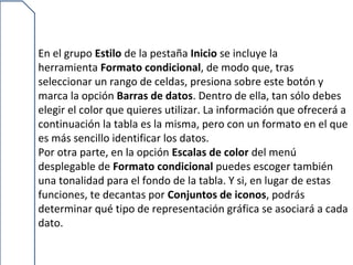 En el grupo Estilo de la pestaña Inicio se incluye la
herramienta Formato condicional, de modo que, tras
seleccionar un rango de celdas, presiona sobre este botón y
marca la opción Barras de datos. Dentro de ella, tan sólo debes
elegir el color que quieres utilizar. La información que ofrecerá a
continuación la tabla es la misma, pero con un formato en el que
es más sencillo identificar los datos.
Por otra parte, en la opción Escalas de color del menú
desplegable de Formato condicional puedes escoger también
una tonalidad para el fondo de la tabla. Y si, en lugar de estas
funciones, te decantas por Conjuntos de iconos, podrás
determinar qué tipo de representación gráfica se asociará a cada
dato.
 