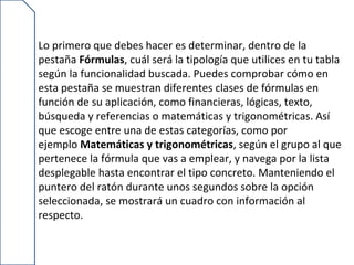 Lo primero que debes hacer es determinar, dentro de la
pestaña Fórmulas, cuál será la tipología que utilices en tu tabla
según la funcionalidad buscada. Puedes comprobar cómo en
esta pestaña se muestran diferentes clases de fórmulas en
función de su aplicación, como financieras, lógicas, texto,
búsqueda y referencias o matemáticas y trigonométricas. Así
que escoge entre una de estas categorías, como por
ejemplo Matemáticas y trigonométricas, según el grupo al que
pertenece la fórmula que vas a emplear, y navega por la lista
desplegable hasta encontrar el tipo concreto. Manteniendo el
puntero del ratón durante unos segundos sobre la opción
seleccionada, se mostrará un cuadro con información al
respecto.
 
