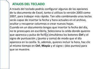 ATAJOS DEL TECLADO
A través del teclado podrás configurar algunas de las opciones
de tu documento de Excel, tanto si utilizas la versión 2003 como
2007, para trabajar más rápido. Tan sólo combinando unas teclas
serás capaz de insertar la fecha y hora actuales en el archivo,
ocultar y recuperar columnas o crear nuevas hojas.
Cuando en un documento tengas que insertar la fecha del día,
no te preocupes en escribirla. Selecciona la celda donde quieres
que aparezca y pulsa de forma simultánea los botones Ctrl y el
signo de puntuación ; (punto y coma) de modo que el día
aparezca en la casilla. Si, además, quieres incluir la hora, haz clic
al mismo tiempo en Ctrl, Mayús y el signo : (dos puntos) para
que se muestre.
 
