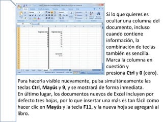 Si lo que quieres es
                                          ocultar una columna del
                                          documento, incluso
                                          cuando contiene
                                          información, la
                                          combinación de teclas
                                          también es sencilla.
                                          Marca la columna en
                                          cuestión y
                                          presiona Ctrl y 0 (cero).
Para hacerla visible nuevamente, pulsa simultáneamente las
teclas Ctrl, Mayús y 9, y se mostrará de forma inmediata.
En último lugar, los documentos nuevos de Excel incluyen por
defecto tres hojas, por lo que insertar una más es tan fácil como
hacer clic en Mayús y la tecla F11, y la nueva hoja se agregará al
libro.
 