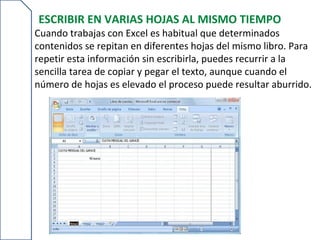 ESCRIBIR EN VARIAS HOJAS AL MISMO TIEMPO
Cuando trabajas con Excel es habitual que determinados
contenidos se repitan en diferentes hojas del mismo libro. Para
repetir esta información sin escribirla, puedes recurrir a la
sencilla tarea de copiar y pegar el texto, aunque cuando el
número de hojas es elevado el proceso puede resultar aburrido.
 