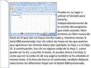 Prueba en su lugar a
                                          utilizar el teclado para
                                          hacerlo,
                                          independientemente de
                                          la versión del programa
                                          que estés usando. Abre
                                          primero un libro nuevo de
Excel en el que aún no hayas escrito nada y, mientras tienes la
tecla Ctrl presionada, haz clic sobre las hojas en las que quieres
que aparezcan los mismos datos (por ejemplo, la Hoja 1 y la Hoja
3). A continuación, haz clic en alguna celda de la Hoja 1, como
puede ser la A1, y escribe el texto. Si acudes ahora a la Hoja 3,
verás que en la celda A1 de esa página también se ha añadido el
mismo texto. A la hora de borrar el contenido, también deberás
seleccionar las diferentes hojas con el botón Ctrl presionado.
 
