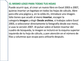 EL MISMO LOGO PARA TODAS TUS HOJAS
Puede ocurrir que, al crear un nuevo libro en Excel 2003 o 2007,
quieras insertar un logotipo en todas las hojas de cálculo. Abre
para ello una página y, en la celda A1, introduce una imagen.
Sólo tienes que acudir al menú Insertar, escoger la
categoría Imagen y elegir Desde archivo, si trabajas sobre Excel
2003, o seleccionar directamente la fotografía desde ese menú,
si usas la versión 2007. Al pulsar sobre el botón Insertar del
cuadro de búsqueda, la imagen se incluirá en la esquina superior
izquierda de tu hoja de cálculo, y pon atención en el número de
filas y columnas que ocupa para utilizarlo después.
 