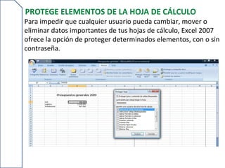 PROTEGE ELEMENTOS DE LA HOJA DE CÁLCULO
Para impedir que cualquier usuario pueda cambiar, mover o
eliminar datos importantes de tus hojas de cálculo, Excel 2007
ofrece la opción de proteger determinados elementos, con o sin
contraseña.
 