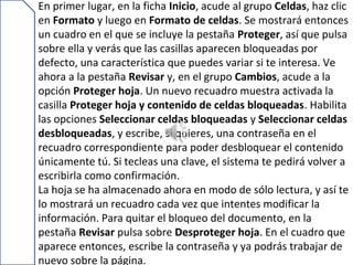 En primer lugar, en la ficha Inicio, acude al grupo Celdas, haz clic
en Formato y luego en Formato de celdas. Se mostrará entonces
un cuadro en el que se incluye la pestaña Proteger, así que pulsa
sobre ella y verás que las casillas aparecen bloqueadas por
defecto, una característica que puedes variar si te interesa. Ve
ahora a la pestaña Revisar y, en el grupo Cambios, acude a la
opción Proteger hoja. Un nuevo recuadro muestra activada la
casilla Proteger hoja y contenido de celdas bloqueadas. Habilita
las opciones Seleccionar celdas bloqueadas y Seleccionar celdas
desbloqueadas, y escribe, si quieres, una contraseña en el
recuadro correspondiente para poder desbloquear el contenido
únicamente tú. Si tecleas una clave, el sistema te pedirá volver a
escribirla como confirmación.
La hoja se ha almacenado ahora en modo de sólo lectura, y así te
lo mostrará un recuadro cada vez que intentes modificar la
información. Para quitar el bloqueo del documento, en la
pestaña Revisar pulsa sobre Desproteger hoja. En el cuadro que
aparece entonces, escribe la contraseña y ya podrás trabajar de
nuevo sobre la página.
 