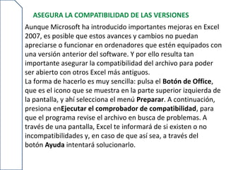 ASEGURA LA COMPATIBILIDAD DE LAS VERSIONES
Aunque Microsoft ha introducido importantes mejoras en Excel
2007, es posible que estos avances y cambios no puedan
apreciarse o funcionar en ordenadores que estén equipados con
una versión anterior del software. Y por ello resulta tan
importante asegurar la compatibilidad del archivo para poder
ser abierto con otros Excel más antiguos.
La forma de hacerlo es muy sencilla: pulsa el Botón de Office,
que es el icono que se muestra en la parte superior izquierda de
la pantalla, y ahí selecciona el menú Preparar. A continuación,
presiona enEjecutar el comprobador de compatibilidad, para
que el programa revise el archivo en busca de problemas. A
través de una pantalla, Excel te informará de si existen o no
incompatibilidades y, en caso de que así sea, a través del
botón Ayuda intentará solucionarlo.
 