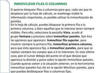 INMOVILIZAR FILAS O COLUMNAS
Si quieres bloquear filas o columnas para que, cada vez que te
desplaces por la hoja de cálculo, se mantenga visible la
información importante, es posible utilizar la inmovilización de
paneles.
En la hoja de cálculo, puedes bloquear la primera fila o la
primera columna, o bien aquéllas que te interese tener siempre
visibles. Para ello, selecciona la pestaña Vista, acude al
grupo Ventana y presiona sobre Inmovilizar paneles. Son tres
las opciones que aparecen: Inmovilizar fila superior, para
mostrar siempre la primera fila; Inmovilizar primera columna,
para que ésta aparezca fija, o Inmovilizar paneles, para que se
repitan siempre los campos que a ti te interesen. En este último
caso, pon el cursor debajo del punto en el que deseas que
aparezca la división y pulsa sobre la opción Inmovilizar paneles.
Cuando quieras volver a la situación anterior, en la herramienta
Inmovilizar paneles haz clic en la opción Movilizar paneles, para
que puedas desbloquear filas o columnas fijas.
 