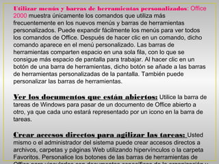 Utilizar menús y barras de herramientas personalizados: Office
2000 muestra únicamente los comandos que utiliza más
frecuentemente en los nuevos menús y barras de herramientas
personalizados. Puede expandir fácilmente los menús para ver todos
los comandos de Office. Después de hacer clic en un comando, dicho
comando aparece en el menú personalizado. Las barras de
herramientas comparten espacio en una sola fila, con lo que se
consigue más espacio de pantalla para trabajar. Al hacer clic en un
botón de una barra de herramientas, dicho botón se añade a las barras
de herramientas personalizadas de la pantalla. También puede
personalizar las barras de herramientas. 

Ver los documentos que están abiertos: Utilice la barra de
tareas de Windows para pasar de un documento de Office abierto a
otro, ya que cada uno estará representado por un icono en la barra de
tareas.

Crear accesos directos para agilizar las tareas: Usted
mismo o el administrador del sistema puede crear accesos directos a
archivos, carpetas y páginas Web utilizando hipervínculos o la carpeta
Favoritos. Personalice los botones de las barras de herramientas de
 