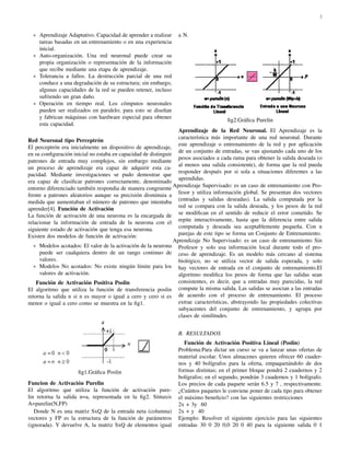 2 
 Aprendizaje Adaptativo. Capacidad de aprender a realizar 
tareas basadas en un entrenamiento o en una experiencia 
inicial. 
 Auto-organizaci´on. Una red neuronal puede crear su 
propia organizaci´on o representaci´on de la informaci´on 
que recibe mediante una etapa de aprendizaje. 
 Tolerancia a fallos. La destrucci´on parcial de una red 
conduce a una degradaci´on de su estructura; sin embargo, 
algunas capacidades de la red se pueden retener, incluso 
sufriendo un gran da˜no. 
 Operaci´on en tiempo real. Los c´omputos neuronales 
pueden ser realizados en paralelo; para esto se dise˜nan 
y fabrican m´aquinas con hardware especial para obtener 
esta capacidad. 
Red Neuronal tipo Perceptr´on 
El perceptr´on era inicialmente un dispositivo de aprendizaje, 
en su configuraci´on inicial no estaba en capacidad de distinguir 
patrones de entrada muy complejos, sin embargo mediante 
un proceso de aprendizaje era capaz de adquirir esta ca-pacidad. 
Mediante investigaciones se pudo demostrar que 
era capaz de clasificar patrones correctamente, denominado 
entorno diferenciado tambi´en respondia de manera congruente 
frente a patrones aleatorios aunque su precisi´on disminuia a 
medida que aumentaban el n´umero de patrones que intentaba 
aprender[4]. Funci´on de Activaci´on 
La funci´on de activaci´on de una neurona es la encargada de 
relacionar la informaci´on de entrada de la neurona con el 
siguiente estado de activaci´on que tenga esa neurona. 
Existen dos modelos de funci´on de activaci´on: 
 Modelos acotados: El valor de la activaci´on de la neurona 
puede ser cualquiera dentro de un rango continuo de 
valores. 
 Modelos No acotados: No existe ning´un l´ımite para los 
valores de activaci´on. 
Funci´on de Activaci´on Positiva Poslin 
El algoritmo que utiliza la funci´on de transferencia poslin 
retorna la salida n si n es mayor o igual a cero y cero si es 
menor o igual a cero como se muestra en la fig1. 
fig1.Gr´afica Poslin 
Funcion de Activaci´on Purelin 
El algoritmo que utiliza la funci´on de activaci´on pure-lin 
retorna la salida n=a, representada en la fig2. S´ıntaxis 
A=purelin(N,FP) 
Donde N es una matriz SxQ de la entrada neta (columna) 
vectores y FP es la estructura de la funci´on de par´ametros 
(ignorada). Y devuelve A, la matriz SxQ de elementos igual 
a N. 
fig2.Gr´afica Purelin 
Aprendizaje de la Red Neuronal. El Aprendizaje es la 
caracter´ıstica m´as importante de una red neuronal. Durante 
este aprendizaje o entrenamiento de la red y por aplicaci´on 
de un conjunto de entradas, se van ajustando cada uno de los 
pesos asociados a cada rama para obtener la salida deseada (o 
al menos una salida consistente), de forma que la red pueda 
responder despu´es por si sola a situaciones diferentes a las 
aprendidas. 
Aprendizaje Supervisado: es un caso de entrenamiento con Pro-fesor 
y utiliza informaci´on global. Se presentan dos vectores 
(entradas y salidas deseadas). La salida computada por la 
red se compara con la salida deseada, y los pesos de la red 
se modifican en el sentido de reducir el error cometido. Se 
repite interactivamente, hasta que la diferencia entre salida 
computada y deseada sea aceptablemente peque˜na. Con n 
parejas de este tipo se forma un Conjunto de Entrenamiento. 
Aprendizaje No Supervisado: es un caso de entrenamiento Sin 
Profesor y solo usa informaci´on local durante todo el pro-ceso 
de aprendizaje. Es un modelo m´as cercano al sistema 
biol´ogico, no se utiliza vector de salida esperada, y solo 
hay vectores de entrada en el conjunto de entrenamiento.El 
algoritmo modifica los pesos de forma que las salidas sean 
consistentes, es decir, que a entradas muy parecidas, la red 
compute la misma salida. Las salidas se asocian a las entradas 
de acuerdo con el proceso de entrenamiento. El proceso 
extrae caracter´ısticas, abstrayendo las propiedades colectivas 
subyacentes del conjunto de entrenamiento, y agrupa por 
clases de similitudes. 
B. RESULTADOS 
Funci´on de Activaci´on Positiva Lineal (Poslin) 
Problema:Para dictar un curso se va a lanzar unas ofertas de 
material escolar. Unos almacenes quieren ofrecer 60 cuader-nos 
y 40 bol´ıgrafos para la oferta, empaquet´andolo de dos 
formas distintas; en el primer bloque pondr´a 2 cuadernos y 2 
bol´ıgrafos; en el segundo, pondr´an 3 cuadernos y 1 bol´ıgrafo. 
Los precios de cada paquete ser´an 6.5 y 7 , respectivamente. 
¿Cu´antos paquetes le conviene poner de cada tipo para obtener 
el m´aximo beneficio? con las siguientes restricciones 
2x + 3y 60 
2x + y 40 
Ejemplo: Resolver el siguiente ejercicio para las siguientes 
entradas 30 0 20 0;0 20 0 40 para la siguiente salida 0 1 
 