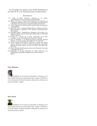 4 
En esta gr´afica nos muestra como dividi´o linealmente las 
dos clases de (0 ,1) de forma precisa que al utilizar poslin. 
REFERENCES 
[1] . Olabe B, Redes Neuronales Artificiales y sus Aplica-ciones, 
Publicaciones de la Escuela de Ingenieros,(2005). 
[2] .Mejias, V.Carrasco, I. Ochoa L.Moreno Funciones de transferencia en 
el perceptron multicapa, efecto de su combinaci´on entrenamiento local 
y distribuido. Revista Cubana de Inform´atica M´edica,5(2)186-199 
[3] . Tanco, Funciones de activaci´on poslin y purelin. Grupo de inteligencia 
artificaial(2007). 
[4] ugo Gal´an Asensio, Alexandra Mart´ınez Bowen, Inteligencia artificial. 
Redes neuronales y aplicaciones, I.T.T Telem´atica Universidad Carlos 
III de Madrid. 
[5] ahoz-Beltra Rafael . Bioinformatica: Simulacion, vida artificial e in-teligencia 
artificial. Ediciones D´ıaz Santos Madrid Espa˜na. 2004 ISBN 
978-84-7978-645-8 
[6] otolongo, G., Guzm´an, M. V. (2001). Aplicaciones de las redes 
neuronales. El caso de la bibliometr´ıa. brain, 65(3), 386-408. 
[7] lores, R. Fern´andez, J. Las Redes Neuronales Artificiales. Editorial 
Netbiblo. La Coru˜na, Espa˜na. 2008. ISBN 978- 84- 9745-2465 
[8] Alcaraz Romero V´ıctor Manuel. Estructura y funci´on del sistema 
nervioso. Recepci´on sensorial y estados del organismo 2da edici´on. 
Editorial El manual moderno. M‘exico DF M´exico 2001 ISBN 968- 
895- 952-9. 
[9] Chejes. MatLab Redes Neuronales. Revista de Informaci´on, Tecnolog´ıa 
y Sociedad, 2008, p. 96. 
[10] Tillaguango, S. Vacacela Repositorio de c´odigo fuente del caso 
pr´actico.https://code.google.com/p/proyecto-red-neuronal-poslin-purelin/ 
Noemi Tillaguango 
Estudiante de la Carrera de Ingenier´ıa en Sistemas de la 
Universidad Nacional de Loja,Ciudad Loja, Ecuador, 2014.Interes 
en la investigaci´on de Redes Neuronales utilizando las Funciones de 
activaci´on poslin y purelin. 
Silvia Vacacela 
Estudiante de la Carrera de Ingenier´ıa en Sistemas de la 
Universidad Nacional de Loja,Ciudad Loja, Ecuador, 2014.Interes 
en la investigaci´on de Redes Neuronales utilizando las Funciones de 
activaci´on poslin y purelin. 
