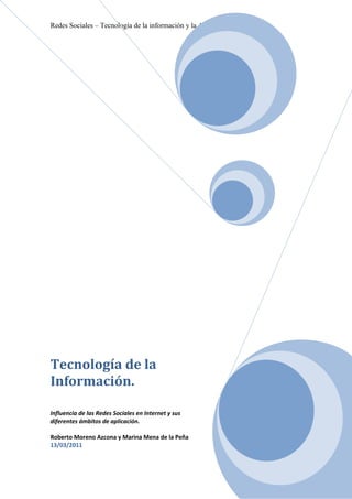 Redes Sociales – Tecnología de la información y la Actividad Física




Tecnología de la
Información.

Influencia de las Redes Sociales en Internet y sus
diferentes ámbitos de aplicación.

Roberto Moreno Azcona y Marina Mena de la Peña
13/03/2011
 