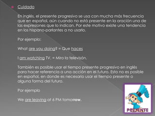 CuidadoEn inglés, el presente progresivo se usa con mucha más frecuencia que en español, aún cuando no está presente en la oración una de las expresiones que lo indican. Por este motivo existe una tendencia en los hispano-parlantes a no usarlo.Por ejemplo:What are youdoing? = Que hacesI am watching TV. = Miro la televisón.También es posible usar el tiempo presente progresivo en inglés para hacer referencia a una acción en el futuro. Esto no es posible en español, en donde es necesario usar el tiempo presente o alguna forma del futuro.Por ejemploWe are leaving at 6 PM tomorrow.