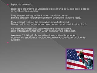 Espero te sirva esto:El pasado progresivo se usa para expresar una actividad en el pasado la cual fue interrumpida. They weren'ttalkingto Frank whenthevisitorcame. Ellos no estaban hablando con Frank cuando el visitante llegó. They weren'twalkingthedogwhen a wolfattacked. Ellos no estaban caminando con el perro cuando un lobo los atacó. He wasn'trunningwithSusanwhenthe tornado came. El no estaba corriendo con Susan cuando vino el tornado. Weweren'ttalkingto Frank, whentheaccidenthappened. Nosotros no estabamos hablando con Frank, cuando el accidente sucedió. 