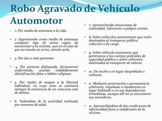 Robo Agravado de Vehículo
Automotor
 1. Por medio de amenaza a la vida.
 2. Esgrimiendo como medio de amenaza
cualquier tipo de arma capaz de
atemorizar a la víctima, aun en el caso de
que no siendo un arma, simule serla.
 3. Por dos o más personas
 .4. Por persona disfrazada, ilícitamente
uniformada, usando indebidamente
identificación falsa o hábito religioso.
 5. Por medio de ataque a la libertad
individual, en cuyo caso se estimará
siempre la existencia de un concurso real
de delitos.
 6. Valiéndose de la actividad realizada
por menores de edad.
 7. Aprovechando situaciones de
calamidad, infortunio o peligro común.
 8. Sobre vehículos automotores que estén
destinados al transporte público,
colectivo o de carga.
 9. Sobre vehículo automotor que
pertenezca a los cuerpos policiales de
seguridad pública o sobre vehículos
destinados al transporte de valores.
 10. De noche o en lugar despoblado o
solitario.
 11. Mediante penetración o permanencia
arbitraria, engañosa o clandestina en
lugar habitado o en sus dependencias
inmediatas, aunque allí no se encuentren
sus moradores.
 12. Aprovechándose de las condiciones de
inferioridad física o indefensión de la
víctima.
 