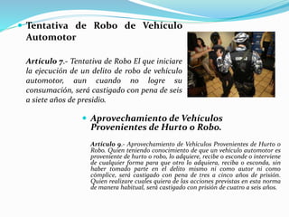  Tentativa de Robo de Vehículo
Automotor
Artículo 7.- Tentativa de Robo El que iniciare
la ejecución de un delito de robo de vehículo
automotor, aun cuando no logre su
consumación, será castigado con pena de seis
a siete años de presidio.
 Aprovechamiento de Vehículos
Provenientes de Hurto o Robo.
Artículo 9.- Aprovechamiento de Vehículos Provenientes de Hurto o
Robo. Quien teniendo conocimiento de que un vehículo automotor es
proveniente de hurto o robo, lo adquiere, recibe o esconde o interviene
de cualquier forma para que otro lo adquiera, reciba o esconda, sin
haber tomado parte en el delito mismo ni como autor ni como
cómplice, será castigado con pena de tres a cinco años de prisión.
Quien realizare cuales quiera de las acciones previstas en esta norma
de manera habitual, será castigado con prisión de cuatro a seis años.
 