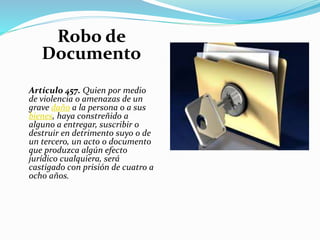 Robo de
Documento
Artículo 457. Quien por medio
de violencia o amenazas de un
grave daño a la persona o a sus
bienes, haya constreñido a
alguno a entregar, suscribir o
destruir en detrimento suyo o de
un tercero, un acto o documento
que produzca algún efecto
jurídico cualquiera, será
castigado con prisión de cuatro a
ocho años.
 