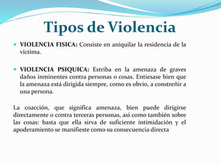 Tipos de Violencia
 VIOLENCIA FISICA: Consiste en aniquilar la residencia de la
víctima.
 VIOLENCIA PSIQUICA: Estriba en la amenaza de graves
daños inminentes contra personas o cosas. Entiesase bien que
la amenaza está dirigida siempre, como es obvio, a constreñir a
una persona.
La coacción, que significa amenaza, bien puede dirigirse
directamente o contra terceras personas, así como también sobre
las cosas: basta que ella sirva de suficiente intimidación y el
apoderamiento se manifieste como su consecuencia directa
 