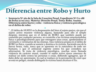 Diferencia entre Robo y Hurto
 Sentencia Nº 262 de la Sala de Casación Penal, Expediente Nº C11-188
de fecha 17/07/2012. Materia: Derecho Penal. Tema: Robo. Asunto.
Diferencia entre hurto y robo - violencia física y violencia psicológica
en el delito de robo:

"...El delito de HURTO es la desposesión del bien al sujeto pasivo, sin que el
sujeto activo muestre violencia alguna, bastando para ello el simple
despojo; mientras que en el delito de ROBO, que también puede ser
cometido por cualquier persona, se constriñe a las víctimas amenazándolas
física o psicológicamente para que entreguen unas cosas, apoderándose el
victimario o victimarios de las mismas. Esta violencia propia en el delito de
ROBO es física, cuando se somete y domina a la víctima, haciendo uso de la
fuerza bruta, ruda, tosca que se aposenta en la naturaleza de todo ser
humano, y que el antisocial esgrime contra los que considera sus
adversarios. Se trata de violencia psicológica, muchas veces llamada
violencia de carácter moral, cuando el sujeto activo ejerce amenaza de
realizar un daño contra las personas o cosas, debiendo agregarse, que el
daño debe ser apremiante, lo cual se traduce en la percepción de creer que
se está en peligro, siendo doblegada la víctima hasta alcanzar el fin.
 