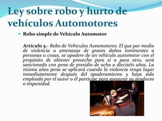 Ley sobre robo y hurto de
vehículos Automotores
 Robo simple de Vehículo Automotor
Artículo 5.- Robo de Vehículos Automotores. El que por medio
de violencia o amenazas de graves daños inminentes a
personas o cosas, se apodere de un vehículo automotor con el
propósito de obtener provecho para sí o para otro, será
sancionado con pena de presidio de ocho a dieciséis años. La
misma años pena se aplicará cuando la violencia tenga lugar
inmediatamente después del apoderamiento y haya sido
empleada por el autor o él participe para asegurar su producto
o impunidad.
 