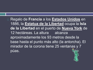    Regalo de Francia a los Estados Unidos en
    1886, la Estatua de la Libertad ocupa la Isla
    de la Libertad en el puerto de Nueva York de
    12 hectáreas. La altura    alcanza
    aproximadamente los 93 metros desde la
    base hasta el punto más alto (la antorcha). El
    mirador de la corona tiene 25 ventanas y 7
    púas.
 