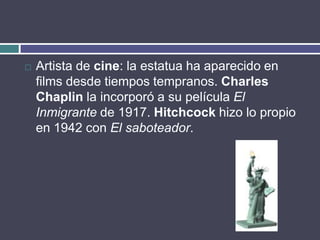    Artista de cine: la estatua ha aparecido en
    films desde tiempos tempranos. Charles
    Chaplin la incorporó a su película El
    Inmigrante de 1917. Hitchcock hizo lo propio
    en 1942 con El saboteador.
 