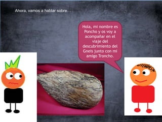 Ahora, vamos a hablar sobre…


                               Hola, mi nombre es
                                Poncho y os voy a
                                acompañar en el
                                    viaje del
                               descubrimiento del
                               Gneis junto con mi
                                 amigo Troncho.
 