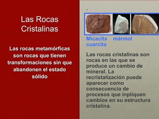 .

     Las Rocas
     Cristalinas
                           Micacita   mármol
                           cuarcita
 Las rocas metamórficas
   son rocas que tienen    Las rocas cristalinas son
transformaciones sin que   rocas en las que se
                           produce un cambio de
   abandonen el estado     mineral. La
          sólido           recristalización puede
                           aparecer como
                           consecuencia de
                           procesos que inpliquen
                           cambios en su estructura
                           cristalina.
 
