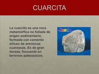 CUARCITA

La cuarcita es una roca
metamórfica no foliada de
origen sedimentario,
formada con cemento
silíceo de areniscas
cuarzosas. Es de gran
dureza, frecuente en
terrenos paleozoicos.
 