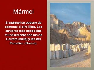 Mármol
El mármol se obtiene de
canteras al aire libre. Las
canteras más conocidas
mundialmente son las de
 Carrara (Italia) y las del
   Pentelico (Grecia).
 
