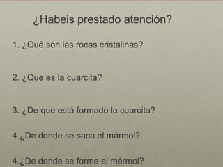 ¿Habeis prestado atención?

1. ¿Qué son las rocas cristalinas?


2. ¿Que es la cuarcita?


3. ¿De que está formado la cuarcita?

4.¿De donde se saca el mármol?

4.¿De donde se forma el mármol?
 