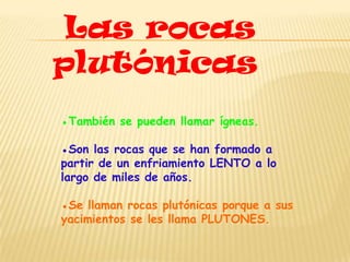 Las rocas
plutónicas
●También se pueden llamar ígneas.

●Son las rocas que se han formado a
partir de un enfriamiento LENTO a lo
largo de miles de años.

●Se llaman rocas plutónicas porque a sus
yacimientos se les llama PLUTONES.
 